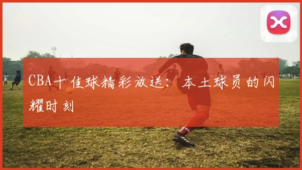 CBA十佳球精彩放送：本土球员的闪耀时刻