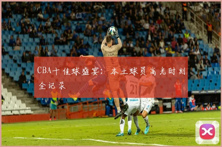 CBA十佳球盛宴：本土球员高光时刻全记录