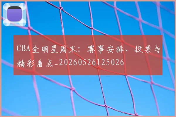 CBA全明星周末：赛事安排、投票与精彩看点_20260526125026