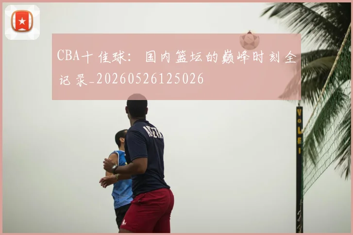 CBA十佳球：国内篮坛的巅峰时刻全记录_20260526125026