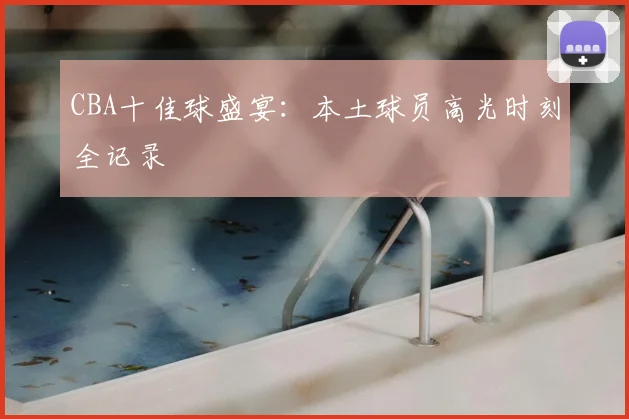 CBA十佳球盛宴:本土球员高光时刻全记录